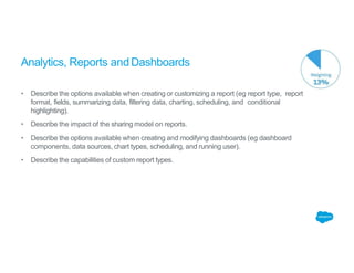 Analytics, Reports andDashboards
• Describe the options available when creating or customizing a report (eg report type, report
format, fields, summarizing data, filtering data, charting, scheduling, and conditional
highlighting).
• Describe the impact of the sharing model on reports.
• Describe the options available when creating and modifying dashboards (eg dashboard
components, data sources, chart types, scheduling, and running user).
• Describe the capabilities of custom report types.
 