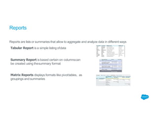 Reports
Reports are lists or summaries that allow to aggregate and analyze data in different ways
Tabular Report is a simple listing ofdata
Summary Report is based certain on columnscan
be created using thesummary format
Matrix Reports displays formats like pivottables, as
groupings and summaries
 