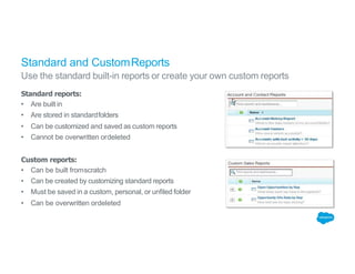Standard and CustomReports
Use the standard built-in reports or create your own custom reports
Standard reports:
• Are built in
• Are stored in standardfolders
• Can be customized and saved as custom reports
• Cannot be overwritten ordeleted
Custom reports:
• Can be built fromscratch
• Can be created by customizing standard reports
• Must be saved in a custom, personal, or unfiled folder
• Can be overwritten ordeleted
 