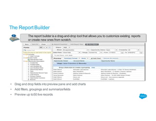 The report builder is a drag-and-drop tool that allows you to customize existing reports
or create new ones from scratch.
The ReportBuilder
• Drag and drop fields into preview pane and add charts
• Add filters, groupings and summarizefields
• Preview up to50 live records
 