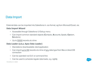Data Import
External data can be imported into Salesforce in .csv format, eg from Microsoft Excel, via:
Data Import Wizard
• Accessible through Salesforce UISetup menu
• Can import common standard objects (Contacts, Accounts, Leads, Custom,
Solutions)
• Up to 50000 records at a time
Data Loader (a.k.a. Apex Data Loader)
• Standalone downloadable clientapplication
• Can import up to 5M records at a time of any data type from files or direct DB
connection
• Can be operated via GUI or command line
• Can be used to schedule regular data loads, e.g. nightly
*not counting external objects
 