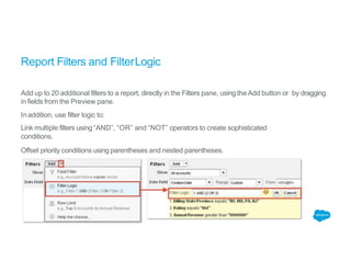 Report Filters and FilterLogic
Add up to 20 additional filters to a report, directly in the Filters pane, using theAdd button or by dragging
in fields from the Preview pane.
Inaddition, use filter logic to:
Link multiple filters using “AND”, “OR” and “NOT” operators to create sophisticated
conditions.
Offset priority conditions using parentheses and nested parentheses.
 