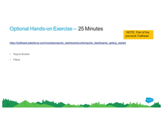 Optional Hands-on Exercise – 25 Minutes
NOTE: Part of the
pre-work Trailhead
https://trailhead.salesforce.com/modules/reports_dashboards/units/reports_dashboards_getting_started
• Report Builder
• Filters
 