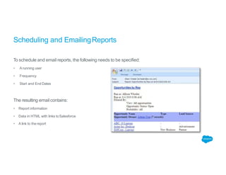 Scheduling and EmailingReports
To schedule and email reports, the following needs to be specified:
• A running user
• Frequency
• Start and End Dates
The resulting emailcontains:
• Report information
• Data in HTML with links toSalesforce
• A link to thereport
 