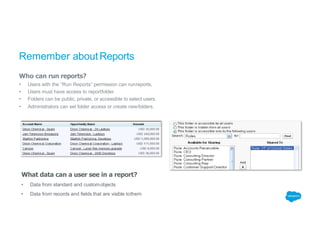 Remember aboutReports
Who can run reports?
• Users with the “Run Reports” permission can runreports.
• Users must have access to reportfolder.
• Folders can be public, private, or accessible to select users.
• Administrators can set folder access or create newfolders.
What data can a user see in a report?
• Data from standard and customobjects
• Data from records and fields that are visible tothem
 