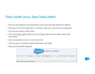Data Loader (a.k.a. Apex DataLoader)
• Easy to use graphical client application tool to get data into Salesforce objects
• Because it is a client application, must log in with your username and password.
• Can also be used to extract data
• Can import up to 5M records at a time of any data type from files or direct DB
connection
• Can be operated via GUI or command line
• Can be used to schedule regular data loads, eg nightly
• Drag and Drop fieldmapping
 