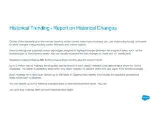 Historical Trending - Report on Historical Changes
On top of the standard up-to-the-minute reporting on the current state of your business, you can analyze day-to-day and week-
to-week changes in opportunities, cases, forecasts, and custom objects.
History tracking uses a special custom report type designed to highlight changes between five snapshot dates, such as five
business days or five business weeks. You can visually represent the data changes in charts and on dashboards.
Salesforce retains historical data for the previous three months, plus the current month.
Up to 5 million rows of historical trending data can be stored for each object. Historical data capture stops when the limit is
exceeded. The admin is alerted by email when any object reaches 70 percent of the limit, and again if the limit isexceeded.
Each historical trend report can contain up to 100 fields. In Opportunities reports, this includes the standard preselected
fields, which can’t bedisabled.
You can specify up to five historical snapshot dates in eachhistorical trend report. You can
use up to four historical filters on each historical trend report.
 