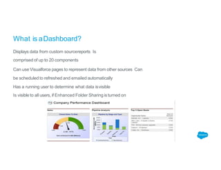 What is aDashboard?
Displays data from custom sourcereports Is
comprised of up to 20 components
Can use Visualforce pages to represent data from other sources Can
be scheduled to refreshed and emailed automatically
Has a running user to determine what data isvisible
Is visible to all users, if Enhanced Folder Sharing is turned on
 