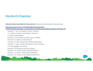 Hands-On Exercise
Administration Essentials for New Admins “Reports and Dashboards” ExerciseGuide
https://lms.cfs-api.com/v1/content/2ece95fc-a54e-4cea-901c-
c2304537d83a/presentation_content/external_files/ReportsandDashboardsExerciseGuide.pdf
Exercise 7-1: Run and Modify a Report Exercise
7-2: Create a Simple CustomReport Exercise 7-
3: Create a MatrixReport
Exercise 7-4: Use Filters and Filter Logic in aReport
Exercise 7-5: Create a CustomReport
Exercise 7-6: Filter a Report with Relative DateValues
Exercise 7-7: Add a Custom Summary Formula Exercise
7-8: Add Highlights and aChart
Exercise 7-9: Schedule and Email a Report
Exercise 7-10: Create Custom Adoption Reports
Exercise 7-11: Build a Global Sales Dashboard
Exercise 7-12: Create a User Adoption Dashboard
 