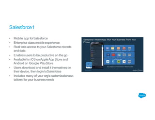 Salesforce1
▪ Mobile app forSalesforce
▪ Enterprise class mobileexperience
▪ Real time access to your Salesforce records
and data
▪ Enables users to be productive on the go
▪ Available for iOS on AppleApp Store and
Android on Google PlayStore
▪ Users download and install it themselves on
their device, then login toSalesforce
▪ Includes many of your org’s customizationsso
tailored to your businessneeds
 