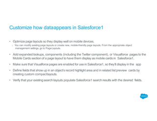 Customize how dataappears in Salesforce1
• Optimize page layouts so they display well on mobile devices.
o You can modify existing page layouts or create new, mobile-friendly page layouts. From the appropriate object
management settings, go to PageLayouts.
• Add expanded lookups, components (including the Twitter component), or Visualforce pages to the
Mobile Cards section of a page layout to have them display as mobile cards in Salesforce1.
• Make sure that Visualforce pages are enabled for use in Salesforce1, so they’ll display in the app
• Define fields that show up in an object’s record highlight area and in related list preview cards by
creating custom compactlayouts.
• Verify that your existing search layouts populate Salesforce1 search results with the desired fields.
 