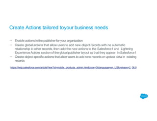 Create Actions tailored toyour business needs
• Enable actions in the publisher for your organization
• Create global actions that allow users to add new object records with no automatic
relationship to other records, then add the new actions to the Salesforce1 and Lightning
ExperienceActions section of the global publisher layout so that they appear in Salesforce1
• Create object-specific actions that allow users to add new records or update data in existing
records
https://help.salesforce.com/articleView?id=mobile_products_admin.htm&type=0&language=en_US&release=2 06.9
 
