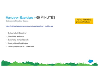https://trailhead.salesforce.com/en/modules/salesforce1_mobile_app
• Get started withSalesforce1
• Customizing Navigation
• Customizing Compact Layouts
• Creating Global QuickActions
• Creating Object Specific QuickActions
Hands-on Exercises – 60 MINUTES
Salesforce1 Mobile Basics
NOTE: Part of the
pre-workTrailhead
 