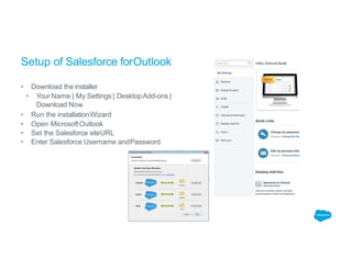 Setup of Salesforce forOutlook
• Download the installer
• Your Name | My Settings | DesktopAdd-ons |
Download Now
• Run the installationWizard
• Open MicrosoftOutlook
• Set the Salesforce siteURL
• Enter Salesforce Username andPassword
 