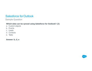 Salesforce forOutlook
Sample Question
Which data can be synced using Salesforce for Outlook? (3)
a. Custom objects
b. Events
c. Leads
d. Contacts
e. Tasks
Answer: b, d, e
 