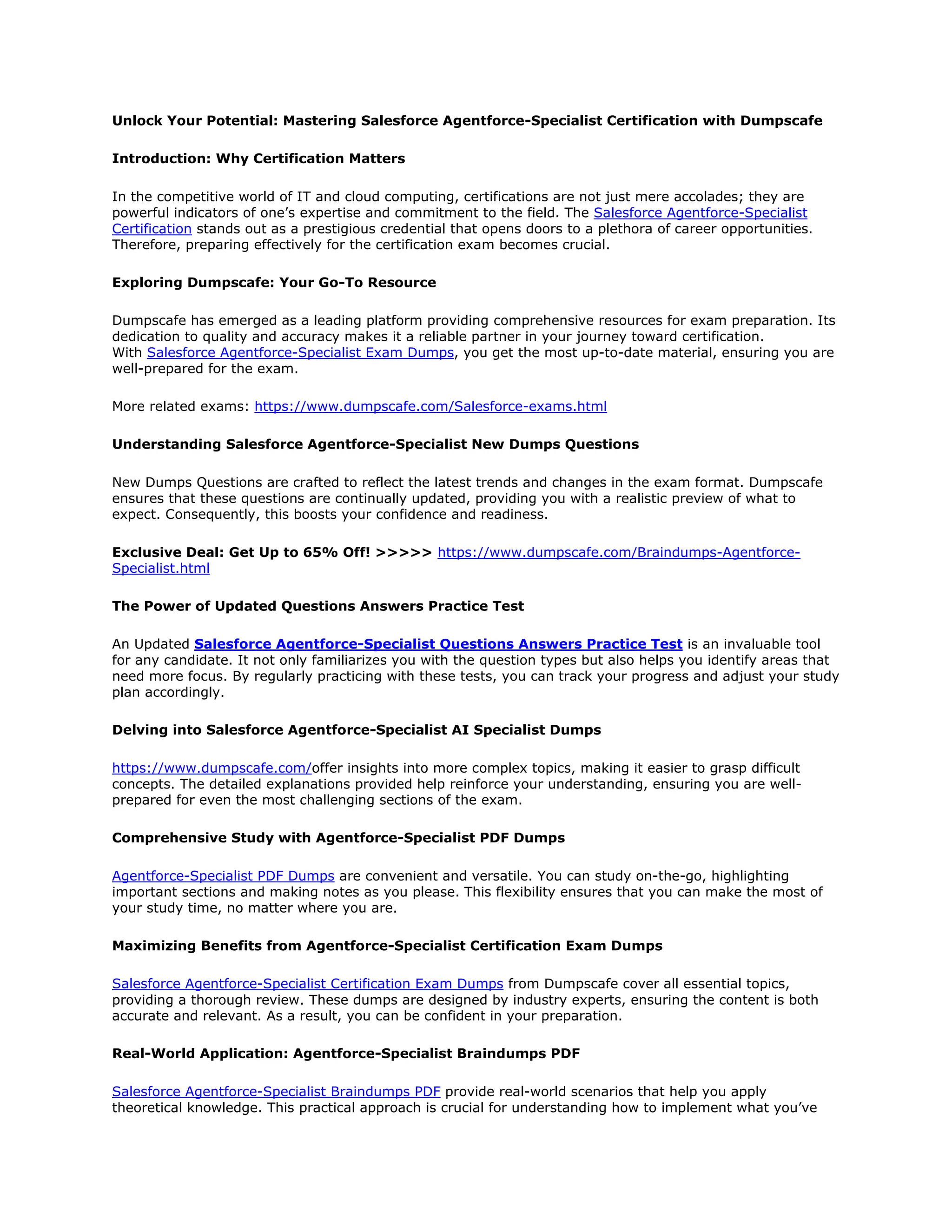 Unlock Your Potential: Mastering Salesforce Agentforce-Specialist Certification with Dumpscafe
Introduction: Why Certification Matters
In the competitive world of IT and cloud computing, certifications are not just mere accolades; they are
powerful indicators of one’s expertise and commitment to the field. The Salesforce Agentforce-Specialist
Certification stands out as a prestigious credential that opens doors to a plethora of career opportunities.
Therefore, preparing effectively for the certification exam becomes crucial.
Exploring Dumpscafe: Your Go-To Resource
Dumpscafe has emerged as a leading platform providing comprehensive resources for exam preparation. Its
dedication to quality and accuracy makes it a reliable partner in your journey toward certification.
With Salesforce Agentforce-Specialist Exam Dumps, you get the most up-to-date material, ensuring you are
well-prepared for the exam.
More related exams: https://www.dumpscafe.com/Salesforce-exams.html
Understanding Salesforce Agentforce-Specialist New Dumps Questions
New Dumps Questions are crafted to reflect the latest trends and changes in the exam format. Dumpscafe
ensures that these questions are continually updated, providing you with a realistic preview of what to
expect. Consequently, this boosts your confidence and readiness.
Exclusive Deal: Get Up to 65% Off! >>>>> https://www.dumpscafe.com/Braindumps-Agentforce-
Specialist.html
The Power of Updated Questions Answers Practice Test
An Updated Salesforce Agentforce-Specialist Questions Answers Practice Test is an invaluable tool
for any candidate. It not only familiarizes you with the question types but also helps you identify areas that
need more focus. By regularly practicing with these tests, you can track your progress and adjust your study
plan accordingly.
Delving into Salesforce Agentforce-Specialist AI Specialist Dumps
https://www.dumpscafe.com/offer insights into more complex topics, making it easier to grasp difficult
concepts. The detailed explanations provided help reinforce your understanding, ensuring you are well-
prepared for even the most challenging sections of the exam.
Comprehensive Study with Agentforce-Specialist PDF Dumps
Agentforce-Specialist PDF Dumps are convenient and versatile. You can study on-the-go, highlighting
important sections and making notes as you please. This flexibility ensures that you can make the most of
your study time, no matter where you are.
Maximizing Benefits from Agentforce-Specialist Certification Exam Dumps
Salesforce Agentforce-Specialist Certification Exam Dumps from Dumpscafe cover all essential topics,
providing a thorough review. These dumps are designed by industry experts, ensuring the content is both
accurate and relevant. As a result, you can be confident in your preparation.
Real-World Application: Agentforce-Specialist Braindumps PDF
Salesforce Agentforce-Specialist Braindumps PDF provide real-world scenarios that help you apply
theoretical knowledge. This practical approach is crucial for understanding how to implement what you’ve
 