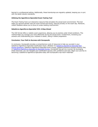 learned in a professional setting. Additionally, these braindumps are regularly updated, keeping you in sync
with the latest industry standards.
Utilizing the Agentforce-Specialist Exam Testing Tool
The Exam Testing Tool is an interactive resource that simulates the actual exam environment. This tool
helps you become familiar with the exam format and timing, reducing anxiety on the exam day. Moreover,
instant feedback allows you to focus on areas needing improvement.
Salesforce Agentforce-Specialist VCE: A Step Ahead
The VCE format offers a realistic exam experience, allowing you to practice under timed conditions. This
method helps you manage your time effectively during the actual exam. Furthermore, reviewing your
answers and understanding your mistakes is easier, aiding in better preparation.
Conclusion: Your Path to Success with Dumpscafe
In conclusion, Dumpscafe provides a comprehensive suite of resources to help you succeed in your
Salesforce Agentforce-Specialist Certification Exam. Whether it’s Salesforce Agentforce-Specialist New
Dumps Questions, Salesforce Agentforce-Specialist Exam Dumps, Updated Questions Answers Practice Test,
or Salesforce Agentforce-Specialist AI Specialist Dumps, Dumpscafe has got you covered. By leveraging
these resources, you can navigate your certification journey with confidence and ease. Begin your journey to
becoming a Salesforce Agentforce-Specialist today with Dumpscafe’s top-notch materials!
 