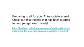 Preparing to sit for your AI Associate exam?
Check out this trailmix that has been curated
to help you get exam ready!
https://trailhead.salesforce.com/users/strailhead/trailmix
es/prepare-for-your-salesforce-ai-associate-credential