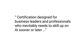 ‘’ Certification designed for
business leaders and professionals
who inevitably needs to skill up on
AI sooner or later …”