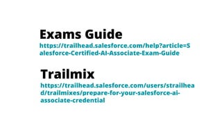 Exams Guide
https://trailhead.salesforce.com/help?article=S
alesforce-Certified-AI-Associate-Exam-Guide
Trailmix
https://trailhead.salesforce.com/users/strailhea
d/trailmixes/prepare-for-your-salesforce-ai-
associate-credential