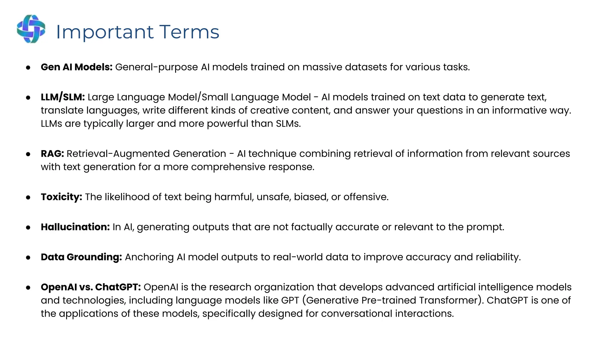 ● Gen AI Models: General-purpose AI models trained on massive datasets for various tasks.
● LLM/SLM: Large Language Model/Small Language Model - AI models trained on text data to generate text,
translate languages, write different kinds of creative content, and answer your questions in an informative way.
LLMs are typically larger and more powerful than SLMs.
● RAG: Retrieval-Augmented Generation - AI technique combining retrieval of information from relevant sources
with text generation for a more comprehensive response.
● Toxicity: The likelihood of text being harmful, unsafe, biased, or offensive.
● Hallucination: In AI, generating outputs that are not factually accurate or relevant to the prompt.
● Data Grounding: Anchoring AI model outputs to real-world data to improve accuracy and reliability.
● OpenAI vs. ChatGPT: OpenAI is the research organization that develops advanced artificial intelligence models
and technologies, including language models like GPT (Generative Pre-trained Transformer). ChatGPT is one of
the applications of these models, specifically designed for conversational interactions.
Important Terms
 