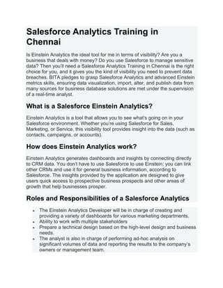 Salesforce Analytics Training in
Chennai
Is Einstein Analytics the ideal tool for me in terms of visibility? Are you a
business that deals with money? Do you use Salesforce to manage sensitive
data? Then you’ll need a Salesforce Analytics Training in Chennai is the right
choice for you, and it gives you the kind of visibility you need to prevent data
breaches. BITA pledges to grasp Salesforce Analytics and advanced Einstein
metrics skills, ensuring data visualization, import, alter, and publish data from
many sources for business database solutions are met under the supervision
of a real-time analyst.
What is a Salesforce Einstein Analytics?
Einstein Analytics is a tool that allows you to see what’s going on in your
Salesforce environment. Whether you’re using Salesforce for Sales,
Marketing, or Service, this visibility tool provides insight into the data (such as
contacts, campaigns, or accounts).
How does Einstein Analytics work?
Einstein Analytics generates dashboards and insights by connecting directly
to CRM data. You don’t have to use Salesforce to use Einstein; you can link
other CRMs and use it for general business information, according to
Salesforce. The insights provided by the application are designed to give
users quick access to prospective business prospects and other areas of
growth that help businesses prosper.
Roles and Responsibilities of a Salesforce Analytics
• The Einstein Analytics Developer will be in charge of creating and
providing a variety of dashboards for various marketing departments.
• Ability to work with multiple stakeholders
• Prepare a technical design based on the high-level design and business
needs.
• The analyst is also in charge of performing ad-hoc analysis on
significant volumes of data and reporting the results to the company’s
owners or management team.
 