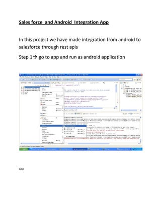 Sales force and Android Integration App


In this project we have made integration from android to
salesforce through rest apis
Step 1 go to app and run as android application




Gop
 