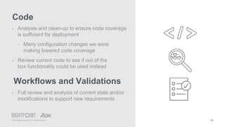 © 2015 Rightpoint Consulting LLC. All Rights Reserved
Code
15
• Analysis and clean-up to ensure code coverage
is sufficient for deployment
‣ Many configuration changes we were
making lowered code coverage
• Review current code to see if out of the
box functionality could be used instead
Workflows and Validations
• Full review and analysis of current state and/or
modifications to support new requirements
 