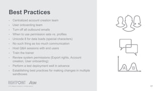 © 2015 Rightpoint Consulting LLC. All Rights Reserved 17
• Centralized account creation team
• User onboarding team
• Turn off all outbound emails
• When to use permission sets vs. profiles
• Unicode 8 for data loads (special characters)
• No such thing as too much communication
• Host Q&A sessions with end users
• Train the trainer
• Review system permissions (Export rights, Account
creation, User onboarding)
• Perform a test deployment well in advance
• Establishing best practices for making changes in multiple
sandboxes
Best Practices
 