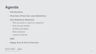 © 2015 Rightpoint Consulting LLC. All Rights Reserved 3
• Introductions
• Overview of how Aon uses Salesforce
• Aon Salesforce Relaunch
‣ Why we were in need of a relaunch
‣ How we got started
‣ Guiding principles
‣ Best practices
‣ Lessons learned
• Q&A
• Happy Hour & Hors D'oeuvres
Agenda
 