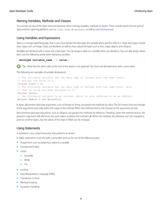 Naming Variables, Methods and Classes
You cannot use any of the Apex reserved keywords when naming variables, methods or classes. These include words that are part of
Apex and the Lightning platform, such as list, test, or account, as well as reserved keywords.
Using Variables and Expressions
Apex is a strongly-typed language, that is, you must declare the data type of a variable when you first refer to it. Apex data types include
basic types such as Integer, Date, and Boolean, as well as more advanced types such as lists, maps, objects and sObjects.
Variables are declared with a name and a data type. You can assign a value to a variable when you declare it. You can also assign values
later. Use the following syntax when declaring variables:
datatype variable_name [ = value];
Tip: Note that the semi-colon at the end of the above is not optional. You must end all statements with a semi-colon.
The following are examples of variable declarations:
// The following variable has the data type of Integer with the name Count,
// and has the value of 0.
Integer Count = 0;
// The following variable has the data type of Decimal with the name Total. Note
// that no value has been assigned to it.
Decimal Total;
// The following variable is an account, which is also referred to as an sObject.
Account MyAcct = new Account();
In Apex, all primitive data type arguments, such as Integer or String, are passed into methods by value. This fact means that any changes
to the arguments exist only within the scope of the method. When the method returns, the changes to the arguments are lost.
Non-primitive data type arguments, such as sObjects, are passed into methods by reference. Therefore, when the method returns, the
passed-in argument still references the same object as before the method call. Within the method, the reference can't be changed to
point to another object, but the values of the object's fields can be changed.
Using Statements
A statement is any coded instruction that performs an action.
In Apex, statements must end with a semicolon and can be one of the following types:
• Assignment, such as assigning a value to a variable
• Conditional (if-else)
• Loops:
– Do-while
– While
– For
• Locking
• Data Manipulation Language (DML)
• Transaction Control
• Method Invoking
• Exception Handling
6
Introducing Apex
Apex Developer Guide
 