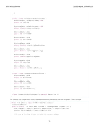 }
}
global class ConvertLeadActionRequest {
@InvocableVariable(required=true)
global ID leadId;
@InvocableVariable(required=true)
global String convertedStatus;
@InvocableVariable
global ID accountId;
@InvocableVariable
global ID contactId;
@InvocableVariable
global Boolean overWriteLeadSource;
@InvocableVariable
global Boolean createOpportunity;
@InvocableVariable
global String opportunityName;
@InvocableVariable
global ID ownerId;
@InvocableVariable
global Boolean sendEmailToOwner;
}
global class ConvertLeadActionResult {
@InvocableVariable
global ID accountId;
@InvocableVariable
global ID contactId;
@InvocableVariable
global ID opportunityId;
}
class ConvertLeadActionException extends Exception {}
}
The following code sample shows an invocable method with invocable variables that have the generic sObject data type.
public with sharing class GetFirstFromCollection {
@InvocableMethod
public static List <Results> execute (List<Requests> requestList) {
List<SObject> inputCollection = requestList[0].inputCollection;
SObject outputMember = inputCollection[0];
//Create a Results object to hold the return values
96
Classes, Objects, and Interfaces
Apex Developer Guide
 