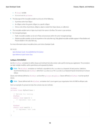 – A final variable.
– Protected or private.
• The data type of the invocable variable must be one of the following:
– A primitive other than Object
– An sObject, either the generic sObject or a specific sObject
– A list or a list of lists of primitives, sObjects, objects created from Apex classes, or collections
• The invocable variable name in Apex must match the name in the flow. The name is case-sensitive.
• For managed packages:
– Public invocable variables can be set in flows and processes within the same managed package.
– Global invocable variables can be set anywhere in the subscriber org. Only global invocable variables appear in Flow Builder and
Process Builder in the subscriber org.
For more information about invocable actions, see Actions Developer Guide.
SEE ALSO:
Apex Developer Guide : InvocableMethod Annotation
Apex Reference Guide: Action Class
IsTest Annotation
Use the @IsTest annotation to define classes and methods that only contain code used for testing your application. The annotation
can take multiple modifiers within parentheses and separated by blanks.
Note: The @IsTest annotation on methods is equivalent to the testMethod keyword. As best practice, Salesforce
recommendsthatyouuse @IsTest ratherthan testMethod.The testMethod keywordmaybeversionedoutinafuture
release.
Classes and methods defined as @IsTest can be either private or public. Classes defined as @IsTest must be top-level
classes.
Note: Classes defined with the @IsTest annotation don't count against your organization limit of 6 MB for all Apex code.
Here’s an example of a private test class that contains two test methods.
@IsTest
private class MyTestClass {
// Methods for testing
@IsTest
static void test1() {
// Implement test code
}
@IsTest
static void test2() {
// Implement test code
}
}
98
Classes, Objects, and Interfaces
Apex Developer Guide
 