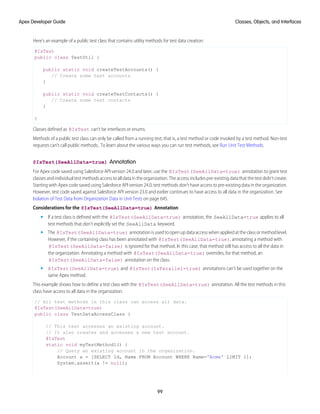 Here’s an example of a public test class that contains utility methods for test data creation:
@IsTest
public class TestUtil {
public static void createTestAccounts() {
// Create some test accounts
}
public static void createTestContacts() {
// Create some test contacts
}
}
Classes defined as @IsTest can't be interfaces or enums.
Methods of a public test class can only be called from a running test, that is, a test method or code invoked by a test method. Non-test
requests can’t call public methods.. To learn about the various ways you can run test methods, see Run Unit Test Methods.
@IsTest(SeeAllData=true) Annotation
For Apex code saved using Salesforce API version 24.0 and later, use the @IsTest(SeeAllData=true) annotation to grant test
classes and individual test methods access to all data in the organization. The access includes pre-existing data that the test didn’t create.
Starting with Apex code saved using Salesforce API version 24.0, test methods don’t have access to pre-existing data in the organization.
However, test code saved against Salesforce API version 23.0 and earlier continues to have access to all data in the organization. See
Isolation of Test Data from Organization Data in Unit Tests on page 645.
Considerations for the @IsTest(SeeAllData=true) Annotation
• If a test class is defined with the @IsTest(SeeAllData=true) annotation, the SeeAllData=true applies to all
test methods that don’t explicitly set the SeeAllData keyword.
• The @IsTest(SeeAllData=true) annotation is used to open up data access when applied at the class or method level.
However, if the containing class has been annotated with @IsTest(SeeAllData=true), annotating a method with
@IsTest(SeeAllData=false) is ignored for that method. In this case, that method still has access to all the data in
the organization. Annotating a method with @IsTest(SeeAllData=true) overrides, for that method, an
@IsTest(SeeAllData=false) annotation on the class.
• @IsTest(SeeAllData=true) and @IsTest(IsParallel=true) annotations can’t be used together on the
same Apex method.
This example shows how to define a test class with the @IsTest(SeeAllData=true) annotation. All the test methods in this
class have access to all data in the organization.
// All test methods in this class can access all data.
@IsTest(SeeAllData=true)
public class TestDataAccessClass {
// This test accesses an existing account.
// It also creates and accesses a new test account.
@IsTest
static void myTestMethod1() {
// Query an existing account in the organization.
Account a = [SELECT Id, Name FROM Account WHERE Name='Acme' LIMIT 1];
System.assert(a != null);
99
Classes, Objects, and Interfaces
Apex Developer Guide
 