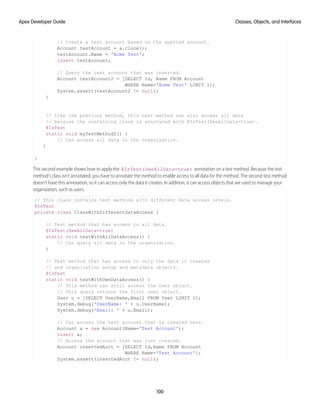// Create a test account based on the queried account.
Account testAccount = a.clone();
testAccount.Name = 'Acme Test';
insert testAccount;
// Query the test account that was inserted.
Account testAccount2 = [SELECT Id, Name FROM Account
WHERE Name='Acme Test' LIMIT 1];
System.assert(testAccount2 != null);
}
// Like the previous method, this test method can also access all data
// because the containing class is annotated with @IsTest(SeeAllData=true).
@IsTest
static void myTestMethod2() {
// Can access all data in the organization.
}
}
This second example shows how to apply the @IsTest(SeeAllData=true) annotation on a test method. Because the test
method’s class isn’t annotated, you have to annotate the method to enable access to all data for the method. The second test method
doesn’t have this annotation, so it can access only the data it creates. In addition, it can access objects that are used to manage your
organization, such as users.
// This class contains test methods with different data access levels.
@IsTest
private class ClassWithDifferentDataAccess {
// Test method that has access to all data.
@IsTest(SeeAllData=true)
static void testWithAllDataAccess() {
// Can query all data in the organization.
}
// Test method that has access to only the data it creates
// and organization setup and metadata objects.
@IsTest
static void testWithOwnDataAccess() {
// This method can still access the User object.
// This query returns the first user object.
User u = [SELECT UserName,Email FROM User LIMIT 1];
System.debug('UserName: ' + u.UserName);
System.debug('Email: ' + u.Email);
// Can access the test account that is created here.
Account a = new Account(Name='Test Account');
insert a;
// Access the account that was just created.
Account insertedAcct = [SELECT Id,Name FROM Account
WHERE Name='Test Account'];
System.assert(insertedAcct != null);
100
Classes, Objects, and Interfaces
Apex Developer Guide
 