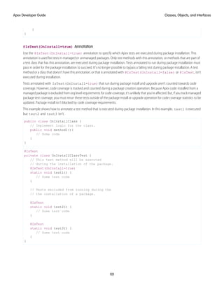}
}
@IsTest(OnInstall=true) Annotation
Use the @IsTest(OnInstall=true) annotation to specify which Apex tests are executed during package installation. This
annotation is used for tests in managed or unmanaged packages. Only test methods with this annotation, or methods that are part of
a test class that has this annotation, are executed during package installation. Tests annotated to run during package installation must
pass in order for the package installation to succeed. It’s no longer possible to bypass a failing test during package installation. A test
method or a class that doesn't have this annotation, or that is annotated with @IsTest(OnInstall=false) or @IsTest, isn’t
executed during installation.
Tests annotated with IsTest(OnInstall=true) that run during package install and upgrade aren’t counted towards code
coverage. However, code coverage is tracked and counted during a package creation operation. Because Apex code installed from a
managed package is excluded from org level requirements for code coverage, it’s unlikely that you’re affected. But, if you track managed
package test coverage, you must rerun these tests outside of the package install or upgrade operation for code coverage statistics to be
updated. Package install isn’t blocked by code coverage requirements.
This example shows how to annotate a test method that is executed during package installation. In this example, test1 is executed
but test2 and test3 isn’t.
public class OnInstallClass {
// Implement logic for the class.
public void method1(){
// Some code
}
}
@IsTest
private class OnInstallClassTest {
// This test method will be executed
// during the installation of the package.
@IsTest(OnInstall=true)
static void test1() {
// Some test code
}
// Tests excluded from running during the
// the installation of a package.
@IsTest
static void test2() {
// Some test code
}
@IsTest
static void test3() {
// Some test code
}
}
101
Classes, Objects, and Interfaces
Apex Developer Guide
 