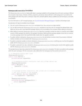 NamespaceAccessible Annotation
The @NamespaceAccessible makespublicApexinapackageavailabletootherpackagesthatusethesamenamespace.Without
this annotation, Apex classes, methods, interfaces, properties, and abstract classes defined in a 2GP package aren’t accessible to the
other packages with which they share a namespace. Apex that is declared global is always available across all namespaces, and needs
no annotation.
For more information on 2GP managed packages, see Second-Generation Managed Packages in Salesforce DX Developer Guide.
Considerations for Apex Accessibility Across Packages
• You can't use the @NamespaceAccessible annotation for an @AuraEnabled Apex method.
• You can add or remove the @NamespaceAccessible annotation at any time, even on managed and released Apex code.
Make sure that you don’t have dependent packages relying on the functionality of the annotation before adding or removing it.
• When adding or removing @NamespaceAccessible Apex from a package, consider the impact to customers with installed
versions of other packages that reference this package’s annotation. Before pushing a package upgrade, ensure that no customer
is running a package version that would fail to fully compile when the upgrade is pushed.
• If a public interface is declared as @NamespaceAccessible, then all interface members inherit the annotation. Individual
interface members can’t be annotated with @NamespaceAccessible.
• If a public or protected variable or method is declared as @NamespaceAccessible, its defining class must be either global or
public with the @NamespaceAccessible annotation.
• If a public or protected inner class is declared as @NamespaceAccessible, its enclosing class must be either global or public
with the @NamespaceAccessible annotation.
ThisexampleshowsanApexclassmarkedwiththe @NamespaceAccessible annotation.Theclassisaccessibletootherpackages
within the same namespace. The first constructor is also visible within the namespace, but the second constructor isn’t.
// A namespace-visible Apex class
@NamespaceAccessible
public class MyClass {
private Boolean bypassFLS;
// A namespace-visible constructor that only allows secure use
@NamespaceAccessible
public MyClass() {
bypassFLS = false;
}
// A package private constructor that allows use in trusted contexts,
// but only internal to the package
public MyClass (Boolean bypassFLS) {
this.bypassFLS = bypassFLS;
}
@NamespaceAccessible
protected Boolean getBypassFLS() {
return bypassFLS;
}
}
103
Classes, Objects, and Interfaces
Apex Developer Guide
 