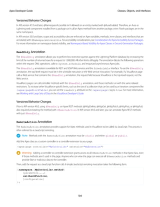 Versioned Behavior Changes
In API version 47.0 and later, @NamespaceAccessible isn’t allowed on an entity marked with @AuraEnabled. Therefore, an Aura or
Lightning web component installed from a package can’t call an Apex method from another package, even if both packages are in the
same namespace.
In API version 50.0 and later, scope and accessibility rules are enforced on Apex variables, methods, inner classes, and interfaces that are
annotatedwith @NamespaceAccessible.Foraccessibilityconsiderations,seeConsiderationsforApexAcessibilityAcrossPackages.
For more information on namespace-based visibility, see Namespace-Based Visibility for Apex Classes in Second-Generation Packages.
ReadOnly Annotation
The @ReadOnly annotation allows you to perform less restrictive queries against the Lightning Platform database by increasing the
limit of the number of returned rows for a request to 1,000,000. All other limits still apply. The annotation blocks the following operations
within the request: DML operations, calls to System.schedule, and enqueued asynchronous Apex jobs.
The @ReadOnly annotationisavailableforRESTandSOAPWebservicesandthe Schedulable interface.Tousethe @ReadOnly
annotation, the top-level request must be in the schedule execution or the Web service invocation. For example, if a Visualforce page
calls a Web service that contains the @ReadOnly annotation, the request fails because Visualforce is the top-level request, not the
Web service.
Visualforce pages can call controller methods with the @ReadOnly annotation, and those methods run with the same relaxed
restrictions. To increase other Visualforce-specific limits, such as the size of a collection that can be used by an iteration component like
<apex:pageBlockTable>, you can set the readonly attribute on the <apex:page> tag to true. For more information,
see Working with Large Sets of Data in the Visualforce Developer's Guide.
Versioned Behavior Changes
Prior to API version 49.0, using @ReadOnly on Apex REST methods (@HttpDelete, @HttpGet, @HttpPatch, @HttpPost, or @HttpPut)
also required annotating the method with @RemoteAction. In API version 49.0 and later, you can annotate Apex REST methods
with just @ReadOnly.
RemoteAction Annotation
The RemoteAction annotation provides support for Apex methods used in Visualforce to be called via JavaScript. This process is
often referred to as JavaScript remoting.
Note: Methods with the RemoteAction annotation must be static and either global or public.
Add the Apex class as a custom controller or a controller extension to your page.
<apex:page controller="MyController" extension="MyExtension">
Warning: Adding a controller or controller extension grants access to all @RemoteAction methods in that Apex class, even
if those methods aren’t used in the page. Anyone who can view the page can execute all @RemoteAction methods and
provide fake or malicious data to the controller.
Then, add the request as a JavaScript function call. A simple JavaScript remoting invocation takes the following form.
[namespace.]MyController.method(
[parameters...,]
callbackFunction,
[configuration]
);
104
Classes, Objects, and Interfaces
Apex Developer Guide
 