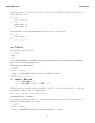 A block is a series of statements that are grouped together with curly braces and can be used in any place where a single statement
would be allowed. For example:
if (true) {
System.debug(1);
System.debug(2);
} else {
System.debug(3);
System.debug(4);
}
In cases where a block consists of only one statement, the curly braces can be left off. For example:
if (true)
System.debug(1);
else
System.debug(2);
Using Collections
Apex has the following types of collections:
• Lists (arrays)
• Maps
• Sets
A list is a collection of elements, such as Integers, Strings, objects, or other collections. Use a list when the sequence of elements is
important. You can have duplicate elements in a list.
The first index position in a list is always 0.
To create a list:
• Use the new keyword
• Use the List keyword followed by the element type contained within <> characters.
Use the following syntax for creating a list:
List <datatype> list_name
[= new List<datatype>();] |
[=new List<datatype>{value [, value2. . .]};] |
;
The following example creates a list of Integer, and assigns it to the variable My_List. Remember, because Apex is strongly typed,
you must declare the data type of My_List as a list of Integer.
List<Integer> My_List = new List<Integer>();
For more information, see Lists on page 28.
A set is a collection of unique, unordered elements. It can contain primitive data types, such as String, Integer, Date, and so on. It can
also contain more complex data types, such as sObjects.
To create a set:
• Use the new keyword
• Use the Set keyword followed by the primitive data type contained within <> characters
7
Introducing Apex
Apex Developer Guide
 