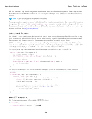 test class execution. If a test method changes those records, such as record field updates or record deletions, those changes are rolled
back after each test method finishes execution. The next executing test method gets access to the original unmodified state of those
records.
Note: You can have only one test setup method per test class.
Test setup methods are supported only with the default data isolation mode for a test class. If the test class or a test method has access
to organization data by using the @IsTest(SeeAllData=true) annotation, test setup methods aren’t supported in this class.
Because data isolation for tests is available for API versions 24.0 and later, test setup methods are also available for those versions only.
For more information, see Using Test Setup Methods.
TestVisible Annotation
Use the TestVisible annotation to allow test methods to access private or protected members of another class outside the test
class. These members include methods, member variables, and inner classes. This annotation enables a more permissive access level
for running tests only. This annotation doesn’t change the visibility of members if accessed by non-test classes.
With this annotation, you don’t have to change the access modifiers of your methods and member variables to public if you want to
access them in a test method. For example, if a private member variable isn’t supposed to be exposed to external classes but it must be
accessible by a test method, you can add the TestVisible annotation to the variable definition.
This example shows how to annotate a private class member variable and private method with TestVisible.
public class TestVisibleExample {
// Private member variable
@TestVisible private static Integer recordNumber = 1;
// Private method
@TestVisible private static void updateRecord(String name) {
// Do something
}
}
This test class uses the previous class and contains the test method that accesses the annotated member variable and method.
@IsTest
private class TestVisibleExampleTest {
@IsTest static void test1() {
// Access private variable annotated with TestVisible
Integer i = TestVisibleExample.recordNumber;
System.assertEquals(1, i);
// Access private method annotated with TestVisible
TestVisibleExample.updateRecord('RecordName');
// Perform some verification
}
}
Apex REST Annotations
Use these annotations to expose an Apex class as a RESTful Web service.
• @ReadOnly
• @RestResource(urlMapping='/yourUrl')
106
Classes, Objects, and Interfaces
Apex Developer Guide
 