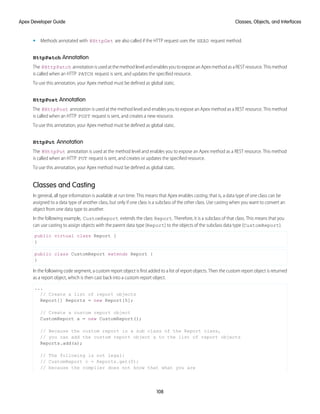 • Methods annotated with @HttpGet are also called if the HTTP request uses the HEAD request method.
HttpPatch Annotation
The @HttpPatch annotation is used at the method level and enables you to expose an Apex method as a REST resource. This method
is called when an HTTP PATCH request is sent, and updates the specified resource.
To use this annotation, your Apex method must be defined as global static.
HttpPost Annotation
The @HttpPost annotation is used at the method level and enables you to expose an Apex method as a REST resource. This method
is called when an HTTP POST request is sent, and creates a new resource.
To use this annotation, your Apex method must be defined as global static.
HttpPut Annotation
The @HttpPut annotation is used at the method level and enables you to expose an Apex method as a REST resource. This method
is called when an HTTP PUT request is sent, and creates or updates the specified resource.
To use this annotation, your Apex method must be defined as global static.
Classes and Casting
In general, all type information is available at run time. This means that Apex enables casting, that is, a data type of one class can be
assigned to a data type of another class, but only if one class is a subclass of the other class. Use casting when you want to convert an
object from one data type to another.
In the following example, CustomReport extends the class Report. Therefore, it is a subclass of that class. This means that you
can use casting to assign objects with the parent data type (Report) to the objects of the subclass data type (CustomReport).
public virtual class Report {
}
public class CustomReport extends Report {
}
In the following code segment, a custom report object is first added to a list of report objects. Then the custom report object is returned
as a report object, which is then cast back into a custom report object.
...
// Create a list of report objects
Report[] Reports = new Report[5];
// Create a custom report object
CustomReport a = new CustomReport();
// Because the custom report is a sub class of the Report class,
// you can add the custom report object a to the list of report objects
Reports.add(a);
// The following is not legal:
// CustomReport c = Reports.get(0);
// because the compiler does not know that what you are
108
Classes, Objects, and Interfaces
Apex Developer Guide
 