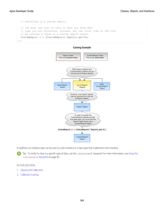 // returning is a custom report.
// You must use cast to tell it that you know what
// type you are returning. Instead, get the first item in the list
// by casting it back to a custom report object
CustomReport c = (CustomReport) Reports.get(0);
...
Casting Example
In addition, an interface type can be cast to a sub-interface or a class type that implements that interface.
Tip: To verify if a class is a specific type of class, use the instanceOf keyword. For more information, see Using the
instanceof Keyword on page 82.
IN THIS SECTION:
1. Classes and Collections
2. Collection Casting
109
Classes, Objects, and Interfaces
Apex Developer Guide
 