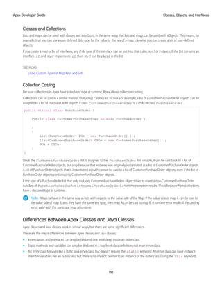 Classes and Collections
Lists and maps can be used with classes and interfaces, in the same ways that lists and maps can be used with sObjects. This means, for
example, that you can use a user-defined data type for the value or the key of a map. Likewise, you can create a set of user-defined
objects.
If you create a map or list of interfaces, any child type of the interface can be put into that collection. For instance, if the List contains an
interface i1, and MyC implements i1, then MyC can be placed in the list.
SEE ALSO:
Using Custom Types in Map Keys and Sets
Collection Casting
Because collections in Apex have a declared type at runtime, Apex allows collection casting.
Collections can be cast in a similar manner that arrays can be cast in Java. For example, a list of CustomerPurchaseOrder objects can be
assigned to a list of PurchaseOrder objects if class CustomerPurchaseOrder is a child of class PurchaseOrder.
public virtual class PurchaseOrder {
Public class CustomerPurchaseOrder extends PurchaseOrder {
}
{
List<PurchaseOrder> POs = new PurchaseOrder[] {};
List<CustomerPurchaseOrder> CPOs = new CustomerPurchaseOrder[]{};
POs = CPOs;
}
}
Once the CustomerPurchaseOrder list is assigned to the PurchaseOrder list variable, it can be cast back to a list of
CustomerPurchaseOrder objects, but only because that instance was originally instantiated as a list of CustomerPurchaseOrder objects.
A list of PurchaseOrder objects that is instantiated as such cannot be cast to a list of CustomerPurchaseOrder objects, even if the list of
PurchaseOrder objects contains only CustomerPurchaseOrder objects.
If the user of a PurchaseOrder list that only includes CustomerPurchaseOrders objects tries to insert a non-CustomerPurchaseOrder
subclassof PurchaseOrder (suchas InternalPurchaseOrder),aruntimeexceptionresults.ThisisbecauseApexcollections
have a declared type at runtime.
Note: Maps behave in the same way as lists with regards to the value side of the Map. If the value side of map A can be cast to
the value side of map B, and they have the same key type, then map A can be cast to map B. A runtime error results if the casting
is not valid with the particular map at runtime.
Differences Between Apex Classes and Java Classes
Apex classes and Java classes work in similar ways, but there are some significant differences.
These are the major differences between Apex classes and Java classes:
• Inner classes and interfaces can only be declared one level deep inside an outer class.
• Static methods and variables can only be declared in a top-level class definition, not in an inner class.
• An inner class behaves like a static Java inner class, but doesn’t require the static keyword. An inner class can have instance
member variables like an outer class, but there is no implicit pointer to an instance of the outer class (using the this keyword).
110
Classes, Objects, and Interfaces
Apex Developer Guide
 