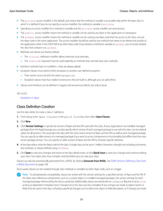 • The private access modifier is the default, and means that the method or variable is accessible only within the Apex class in
which it is defined. If you do not specify an access modifier, the method or variable is private.
• Specifying no access modifier for a method or variable and the private access modifier are synonymous.
• The public access modifier means the method or variable can be used by any Apex in this application or namespace.
• The global access modifier means the method or variable can be used by any Apex code that has access to the class, not just
the Apex code in the same application. This access modifier should be used for any method that needs to be referenced outside of
the application, either in the SOAP API or by other Apex code. If you declare a method or variable as global, you must also declare
the class that contains it as global.
• Methods and classes are final by default.
– The virtual definition modifier allows extension and overrides.
– The override keyword must be used explicitly on methods that override base class methods.
• Interface methods have no modifiers—they are always global.
• Exception classes must extend either exception or another user-defined exception.
– Their names must end with the word exception.
– Exception classes have four implicit constructors that are built-in, although you can add others.
• Classes and interfaces can be defined in triggers and anonymous blocks, but only as local.
SEE ALSO:
Exceptions in Apex
Class Definition Creation
Use the class editor to create a class in Salesforce.
1. From Setup, enter Apex Classes in the Quick Find box, then select Apex Classes.
2. Click New.
3. Click Version Settings to specify the version of Apex and the API used with this class. If your organization has installed managed
packages from the AppExchange, you can also specify which version of each managed package to use with this class. Use the default
values for all versions. This associates the class with the most recent version of Apex and the API, as well as each managed package.
You can specify an older version of a managed package if you want to access components or functionality that differs from the most
recent package version. You can specify an older version of Apex and the API to maintain specific behavior.
4. Intheclasseditor,entertheApexcodefortheclass.Asingleclasscanbeupto1millioncharactersinlength,notincludingcomments,
test methods, or classes defined using @IsTest.
5. Click Save to save your changes and return to the class detail screen, or click Quick Save to save your changes and continue editing
your class. Your Apex class must compile correctly before you can save your class.
Classes can also be automatically generated from a WSDL by clicking Generate from WSDL. See SOAP Services: Defining a Class from
a WSDL Document on page 538.
Once saved, classes can be invoked through class methods or variables by other Apex code, such as a trigger.
Note: To aid backwards-compatibility, classes are stored with the version settings for a specified version of Apex and the API. If
the Apex class references components, such as a custom object, in installed managed packages, the version settings for each
managed package referenced by the class is saved too. Additionally, classes are stored with an isValid flag that is set to true
as long as dependent metadata hasn’t changed since the class was last compiled. If any changes are made to object names or
fields that are used in the class, including superficial changes such as edits to an object or field description, or if changes are made
111
Classes, Objects, and Interfaces
Apex Developer Guide
 