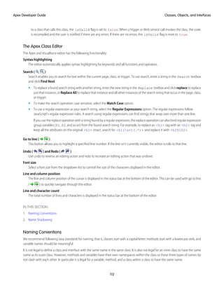 to a class that calls this class, the isValid flag is set to false. When a trigger or Web service call invokes the class, the code
is recompiled and the user is notified if there are any errors. If there are no errors, the isValid flag is reset to true.
The Apex Class Editor
The Apex and Visualforce editor has the following functionality:
Syntax highlighting
The editor automatically applies syntax highlighting for keywords and all functions and operators.
Search ( )
Search enables you to search for text within the current page, class, or trigger. To use search, enter a string in the Search textbox
and click Find Next.
• To replace a found search string with another string, enter the new string in the Replace textbox and click replace to replace
just that instance, or Replace All to replace that instance and all other instances of the search string that occur in the page, class,
or trigger.
• To make the search operation case sensitive, select the Match Case option.
• To use a regular expression as your search string, select the Regular Expressions option. The regular expressions follow
JavaScript's regular expression rules. A search using regular expressions can find strings that wrap over more than one line.
Ifyouusethereplaceoperationwithastringfoundbyaregularexpression,thereplaceoperationcanalsobindregularexpression
group variables ($1, $2, and so on) from the found search string. For example, to replace an <h1> tag with an <h2> tag and
keep all the attributes on the original <h1> intact, search for <h1(s+)(.*)> and replace it with <h2$1$2>.
Go to line ( )
This button allows you to highlight a specified line number. If the line isn’t currently visible, the editor scrolls to that line.
Undo ( ) and Redo ( )
Use undo to reverse an editing action and redo to recreate an editing action that was undone.
Font size
Select a font size from the dropdown list to control the size of the characters displayed in the editor.
Line and column position
The line and column position of the cursor is displayed in the status bar at the bottom of the editor. This can be used with go to line
( ) to quickly navigate through the editor.
Line and character count
The total number of lines and characters is displayed in the status bar at the bottom of the editor.
IN THIS SECTION:
1. Naming Conventions
2. Name Shadowing
Naming Conventions
We recommend following Java standards for naming, that is, classes start with a capital letter, methods start with a lowercase verb, and
variable names should be meaningful.
It is not legal to define a class and interface with the same name in the same class. It is also not legal for an inner class to have the same
name as its outer class. However, methods and variables have their own namespaces within the class so these three types of names do
not clash with each other. In particular it is legal for a variable, method, and a class within a class to have the same name.
112
Classes, Objects, and Interfaces
Apex Developer Guide
 