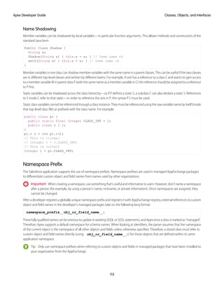 Name Shadowing
Member variables can be shadowed by local variables—in particular function arguments. This allows methods and constructors of the
standard Java form:
Public Class Shadow {
String s;
Shadow(String s) { this.s = s; } // Same name ok
setS(String s) { this.s = s; } // Same name ok
}
Member variables in one class can shadow member variables with the same name in a parent classes. This can be useful if the two classes
are in different top-level classes and written by different teams. For example, if one has a reference to a class C and wants to gain access
to a member variable M in parent class P (with the same name as a member variable in C) the reference should be assigned to a reference
to P first.
Static variables can be shadowed across the class hierarchy—so if P defines a static S, a subclass C can also declare a static S. References
to S inside C refer to that static—in order to reference the one in P, the syntax P.S must be used.
Staticclassvariablescannotbereferencedthroughaclassinstance.Theymustbereferencedusingtherawvariablenamebyitself(inside
that top-level class file) or prefixed with the class name. For example:
public class p1 {
public static final Integer CLASS_INT = 1;
public class c { };
}
p1.c c = new p1.c();
// This is illegal
// Integer i = c.CLASS_INT;
// This is correct
Integer i = p1.CLASS_INT;
Namespace Prefix
The Salesforce application supports the use of namespace prefixes. Namespace prefixes are used in managed AppExchange packages
to differentiate custom object and field names from names used by other organizations.
Important: Whencreatinganamespace,usesomethingthat’susefulandinformativetousers.However,don’tnameanamespace
after a person (for example, by using a person's name, nickname, or private information). Once namespaces are assigned, they
cannot be changed.
After a developer registers a globally unique namespace prefix and registers it with AppExchange registry, external references to custom
object and field names in the developer's managed packages take on the following long format:
namespace_prefix__obj_or_field_name__c
ThesefullyqualifiednamescanbeoneroustoupdateinworkingSOQLorSOSLstatements,andApexonceaclassismarkedas“managed”.
Therefore, Apex supports a default namespace for schema names. When looking at identifiers, the parser assumes that the namespace
of the current object is the namespace of all other objects and fields unless otherwise specified. Therefore, a stored class must refer to
custom object and field names directly (using obj_or_field_name__c) for those objects that are defined within its same
application namespace.
Tip: Only use namespace prefixes when referring to custom objects and fields in managed packages that have been installed to
your organization from the AppExchange.
113
Classes, Objects, and Interfaces
Apex Developer Guide
 