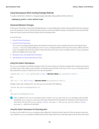 Using Namespaces When Invoking Package Methods
To invoke a method that is defined in a managed package, Apex allows fully qualified identifiers of the form:
namespace_prefix.class.method(args)
Versioned Behavior Changes
In API version 34.0 and later, Schema.DescribeSObjectResult on a custom SObjectType includes map keys prefixed with the namespace,
even if the namespace is that of currently executing code. If you work with multiple namespaces and generate runtime describe data,
make sure that your code accesses keys correctly using the namespace prefix.
IN THIS SECTION:
1. Using the System Namespace
2. Using the Schema Namespace
The Schema namespace provides classes and methods for working with schema metadata information. We implicitly import
Schema.*, but you must fully qualify your uses of Schema namespace elements when they have naming conflicts with items
in your unmanaged code. If your org contains an Apex class that has the same name as an sObject, add the Schema namespace
prefix to the sObject name in your code.
3. Namespace, Class, and Variable Name Precedence
4. Type Resolution and System Namespace for Types
Using the System Namespace
The System namespaceisthedefaultnamespaceinApex.Thismeansthatyoucanomitthenamespacewhencreatinganewinstance
of a system class or when calling a system method. For example, because the built-in URL class is in the System namespace, both of
these statements to create an instance of the URL class are equivalent:
System.URL url1 = new System.URL('https://MyDomainName.my.salesforce.com/');
And:
URL url1 = new URL('https://MyDomainName.my.salesforce.com/');
Similarly, to call a static method on the URL class, you can write either of the following:
System.URL.getCurrentRequestUrl();
Or:
URL.getCurrentRequestUrl();
Note: In addition to the System namespace, there is a built-in System class in the System namespace, which provides
methods like assertEquals and debug. Don’t get confused by the fact that both the namespace and the class have the
same name in this case. The System.debug('debug message'); and System.System.debug('debug
message'); statements are equivalent.
Using the System Namespace for Disambiguation
It is easier to not include the System namespace when calling static methods of system classes, but there are situations where you
must include the System namespace to differentiate the built-in Apex classes from custom Apex classes with the same name. If your
114
Classes, Objects, and Interfaces
Apex Developer Guide
 
