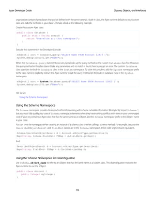 organization contains Apex classes that you’ve defined with the same name as a built-in class, the Apex runtime defaults to your custom
class and calls the methods in your class. Let’s take a look at the following example.
Create this custom Apex class:
public class Database {
public static String query() {
return 'wherefore art thou namespace?';
}
}
Execute this statement in the Developer Console:
sObject[] acct = Database.query('SELECT Name FROM Account LIMIT 1');
System.debug(acct[0].get('Name'));
When the Database.query statement executes, Apex looks up the query method on the custom Database class first. However,
the query method in this class doesn’t take any parameters and no match is found, hence you get an error. The custom Database
class overrides the built-in Database class in the System namespace. To solve this problem, add the System namespace prefix
to the class name to explicitly instruct the Apex runtime to call the query method on the built-in Database class in the System
namespace:
sObject[] acct = System.Database.query('SELECT Name FROM Account LIMIT 1');
System.debug(acct[0].get('Name'));
SEE ALSO:
Using the Schema Namespace
Using the Schema Namespace
The Schema namespaceprovidesclassesandmethodsforworkingwithschemametadatainformation.Weimplicitlyimport Schema.*,
but you must fully qualify your uses of Schema namespace elements when they have naming conflicts with items in your unmanaged
code. If your org contains an Apex class that has the same name as an sObject, add the Schema namespace prefix to the sObject name
in your code.
You can omit the namespace when creating an instance of a schema class or when calling a schema method. For example, because the
DescribeSObjectResult and FieldSet classes are in the Schema namespace, these code segments are equivalent.
Schema.DescribeSObjectResult d = Account.sObjectType.getDescribe();
Map<String, Schema.FieldSet> FSMap = d.fieldSets.getMap();
And:
DescribeSObjectResult d = Account.sObjectType.getDescribe();
Map<String, FieldSet> FSMap = d.fieldSets.getMap();
Using the Schema Namespace for Disambiguation
Use Schema.object_name to refer to an sObject that has the same name as a custom class. This disambiguation instructs the
Apex runtime to use the sObject.
public class Account {
public Integer myInteger;
}
115
Classes, Objects, and Interfaces
Apex Developer Guide
 