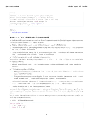 // ...
// Create a standard Account object myAccountSObject
Schema.Account myAccountSObject = new Schema.Account();
// Create accountClassInstance, a custom class in your org
Account accountClassInstance = new Account();
myAccountSObject.Name = 'Snazzy Account';
accountClassInstance.myInteger = 1;
SEE ALSO:
Using the System Namespace
Namespace, Class, and Variable Name Precedence
Becauselocalvariables,classnames,andnamespacescanallhypotheticallyusethesameidentifiers,theApexparserevaluatesexpressions
in the form of name1.name2.[...].nameN as follows:
1. The parser first assumes that name1 is a local variable with name2 - nameN as field references.
2. If the first assumption does not hold true, the parser then assumes that name1 is a class name and name2 is a static variable name
with name3 - nameN as field references.
3. If the second assumption does not hold true, the parser then assumes that name1 is a namespace name, name2 is a class name,
name3 is a static variable name, and name4 - nameN are field references.
4. If the third assumption does not hold true, the parser reports an error.
Iftheexpressionendswithasetofparentheses(forexample, name1.name2.[...].nameM.nameN()),theApexparserevaluates
the expression as follows:
1. The parser first assumes that name1 is a local variable with name2 - nameM as field references, and nameN as a method
invocation.
2. If the first assumption does not hold true:
• If the expression contains only two identifiers (name1.name2()), the parser then assumes that name1 is a class name and
name2 is a method invocation.
• If the expression contains more than two identifiers, the parser then assumes that name1 is a class name, name2 is a static
variable name with name3 - nameM as field references, and nameN is a method invocation.
3. If the second assumption does not hold true, the parser then assumes that name1 is a namespace name, name2 is a class name,
name3 is a static variable name, name4 - nameM are field references, and nameN is a method invocation.
4. If the third assumption does not hold true, the parser reports an error.
However, with class variables Apex also uses dot notation to reference member variables. Those member variables might refer to other
class instances, or they might refer to an sObject which has its own dot notation rules to refer to field names (possibly navigating foreign
keys).
Once you enter an sObject field in the expression, the remainder of the expression stays within the sObject domain, that is, sObject fields
cannot refer back to Apex expressions.
For instance, if you have the following class:
public class c {
c1 c1 = new c1();
class c1 { c2 c2; }
116
Classes, Objects, and Interfaces
Apex Developer Guide
 