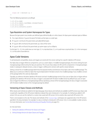 class c2 { Account a; }
}
Then the following expressions are all legal:
c.c1.c2.a.name
c.c1.c2.a.owner.lastName.toLowerCase()
c.c1.c2.a.tasks
c.c1.c2.a.contacts.size()
Type Resolution and System Namespace for Types
Because the type system must resolve user-defined types defined locally or in other classes, the Apex parser evaluates types as follows:
1. For a type reference TypeN, the parser first looks up that type as a scalar type.
2. If TypeN is not found, the parser looks up locally defined types.
3. If TypeN still is not found, the parser looks up a class of that name.
4. If TypeN still is not found, the parser looks up system types such as sObjects.
For the type T1.T2 this could mean an inner type T2 in a top-level class T1, or it could mean a top-level class T2 in the namespace
T1 (in that order of precedence).
Apex Code Versions
To aid backwards-compatibility, classes and triggers are stored with the version settings for a specific Salesforce API version.
If an Apex class or trigger references components, such as a custom object, in installed managed packages, the version settings for each
managed package referenced by the class are saved too. This ensures that as Apex, the API, and the components in managed packages
evolve in subsequent released versions, a class or trigger is still bound to versions with specific, known behavior.
Setting a version for an installed package determines the exposed interface and behavior of any Apex code in the installed package. This
allows you to continue to reference Apex that may be deprecated in the latest version of an installed package, if you installed a version
of the package before the code was deprecated.
Typically, you reference the latest Salesforce API version and each installed package version. If you save an Apex class or trigger without
specifying the Salesforce API version, the class or trigger is associated with the latest installed version by default. If you save an Apex
class or trigger that references a managed package without specifying a version of the managed package, the class or trigger is associated
with the latest installed version of the managed package by default.
Versioning of Apex Classes and Methods
When classes and methods are added to the Apex language, those classes and methods are available to all API versions your Apex code
is saved with, regardless of the API version (Salesforce release) they were introduced in. For example, if a method was added in API
version 33.0, you can use this method in a custom class saved with API version 33.0 or another class saved with API version 25.0.
There is one exception to this rule. The classes and methods of the ConnectApi namespace are supported only in the API versions
specified in the documentation. For example, if a class or method is introduced in API version 33.0, it is not available in earlier versions.
For more information, see ConnectApi Versioning and Equality Checking on page 412.
IN THIS SECTION:
1. Setting the Salesforce API Version for Classes and Triggers
2. Setting Package Versions for Apex Classes and Triggers
117
Classes, Objects, and Interfaces
Apex Developer Guide
 